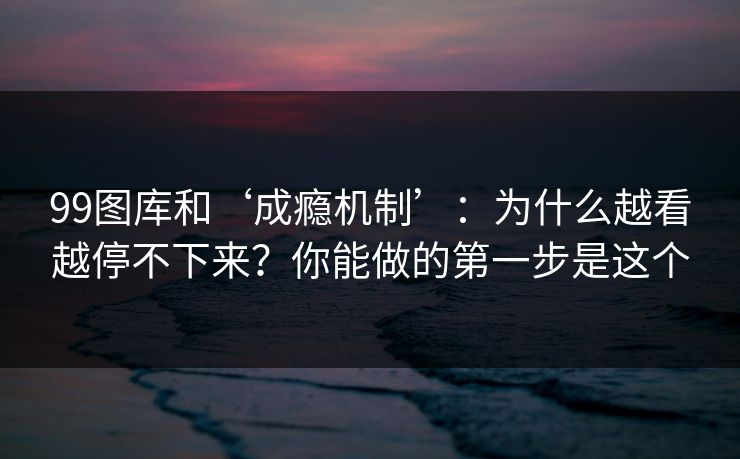 99图库和‘成瘾机制’：为什么越看越停不下来？你能做的第一步是这个