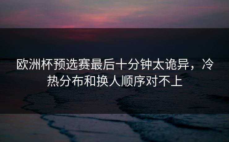 欧洲杯预选赛最后十分钟太诡异，冷热分布和换人顺序对不上