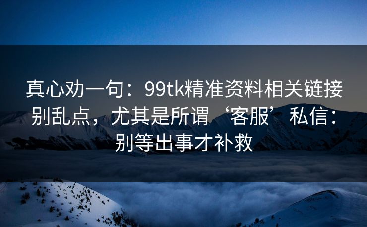 真心劝一句：99tk精准资料相关链接别乱点，尤其是所谓‘客服’私信：别等出事才补救