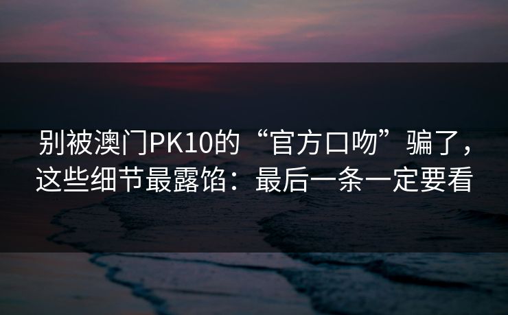 别被澳门PK10的“官方口吻”骗了，这些细节最露馅：最后一条一定要看