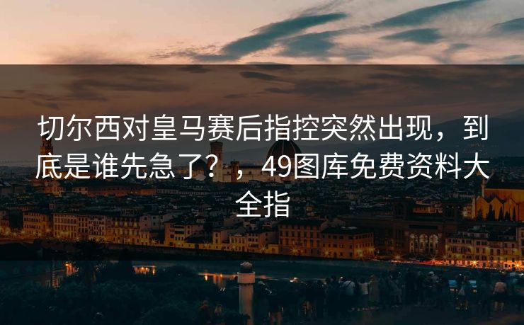 切尔西对皇马赛后指控突然出现，到底是谁先急了？，49图库免费资料大全指