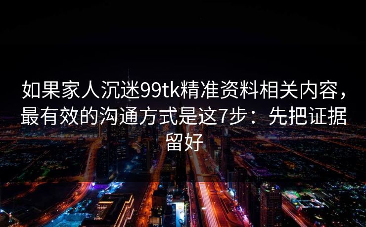 如果家人沉迷99tk精准资料相关内容，最有效的沟通方式是这7步：先把证据留好