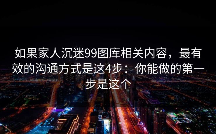 如果家人沉迷99图库相关内容，最有效的沟通方式是这4步：你能做的第一步是这个