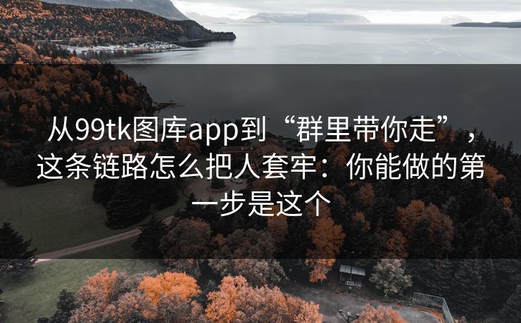 从99tk图库app到“群里带你走”，这条链路怎么把人套牢：你能做的第一步是这个