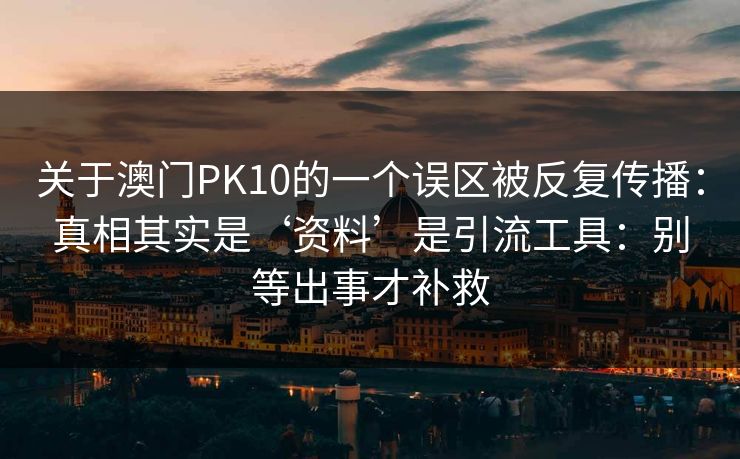 关于澳门PK10的一个误区被反复传播：真相其实是‘资料’是引流工具：别等出事才补救