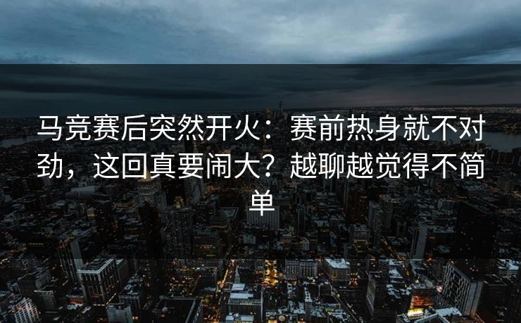 马竞赛后突然开火：赛前热身就不对劲，这回真要闹大？越聊越觉得不简单