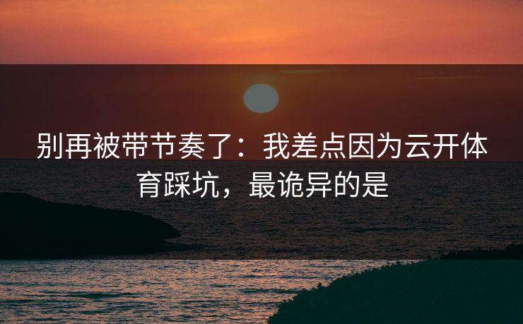 别再被带节奏了：我差点因为云开体育踩坑，最诡异的是