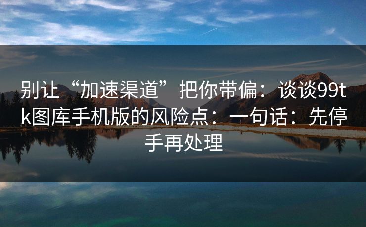 别让“加速渠道”把你带偏：谈谈99tk图库手机版的风险点：一句话：先停手再处理