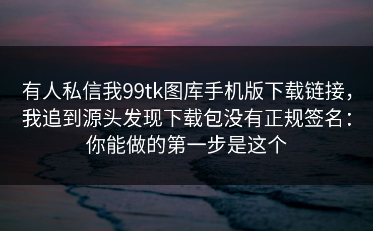 有人私信我99tk图库手机版下载链接，我追到源头发现下载包没有正规签名：你能做的第一步是这个
